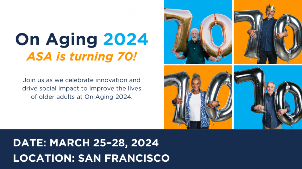 On Aging 2024. ASA is turning 70! Join us as we celebrate innovation and drive social impact to improve the lives of older adults at On Aging 2024. [Image displays 4 older adults holding balloons that say 70]
